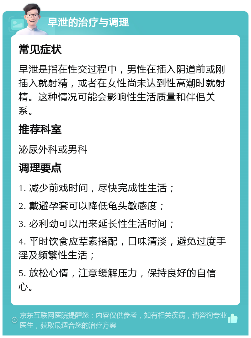 早泄的治疗与调理 常见症状 早泄是指在性交过程中，男性在插入阴道前或刚插入就射精，或者在女性尚未达到性高潮时就射精。这种情况可能会影响性生活质量和伴侣关系。 推荐科室 泌尿外科或男科 调理要点 1. 减少前戏时间，尽快完成性生活； 2. 戴避孕套可以降低龟头敏感度； 3. 必利劲可以用来延长性生活时间； 4. 平时饮食应荤素搭配，口味清淡，避免过度手淫及频繁性生活； 5. 放松心情，注意缓解压力，保持良好的自信心。