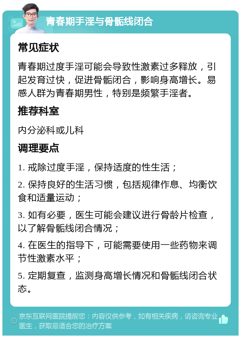 青春期手淫与骨骺线闭合 常见症状 青春期过度手淫可能会导致性激素过多释放，引起发育过快，促进骨骺闭合，影响身高增长。易感人群为青春期男性，特别是频繁手淫者。 推荐科室 内分泌科或儿科 调理要点 1. 戒除过度手淫，保持适度的性生活； 2. 保持良好的生活习惯，包括规律作息、均衡饮食和适量运动； 3. 如有必要，医生可能会建议进行骨龄片检查，以了解骨骺线闭合情况； 4. 在医生的指导下，可能需要使用一些药物来调节性激素水平； 5. 定期复查，监测身高增长情况和骨骺线闭合状态。