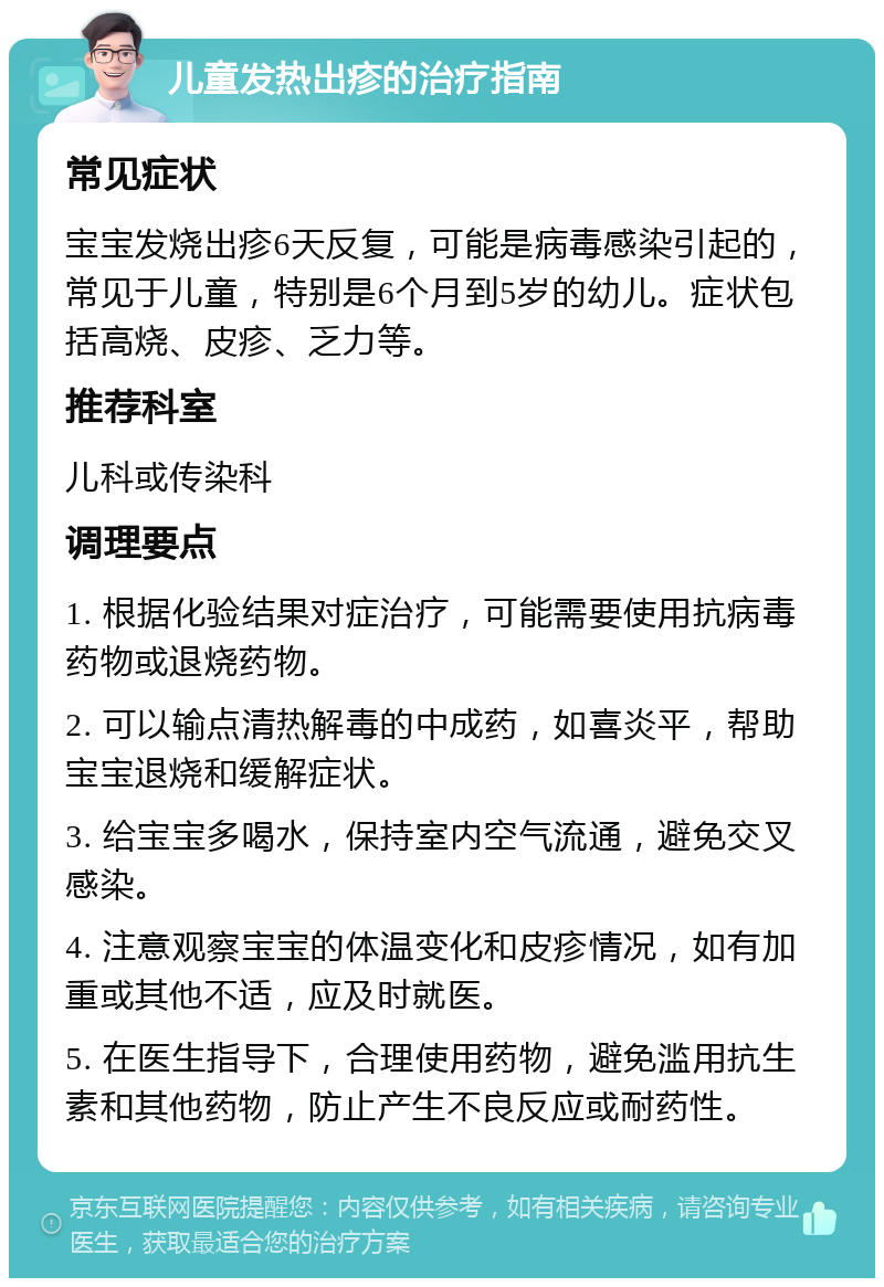 儿童发热出疹的治疗指南 常见症状 宝宝发烧出疹6天反复，可能是病毒感染引起的，常见于儿童，特别是6个月到5岁的幼儿。症状包括高烧、皮疹、乏力等。 推荐科室 儿科或传染科 调理要点 1. 根据化验结果对症治疗，可能需要使用抗病毒药物或退烧药物。 2. 可以输点清热解毒的中成药，如喜炎平，帮助宝宝退烧和缓解症状。 3. 给宝宝多喝水，保持室内空气流通，避免交叉感染。 4. 注意观察宝宝的体温变化和皮疹情况，如有加重或其他不适，应及时就医。 5. 在医生指导下，合理使用药物，避免滥用抗生素和其他药物，防止产生不良反应或耐药性。