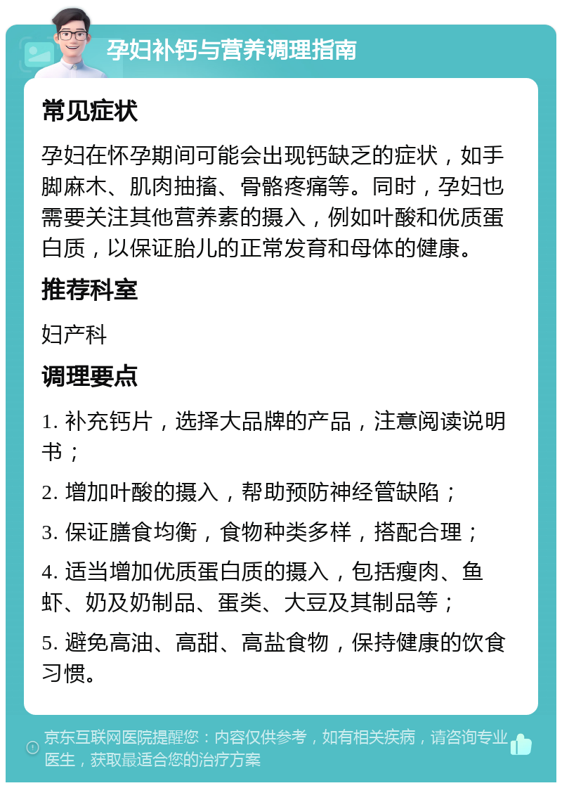 孕妇补钙与营养调理指南 常见症状 孕妇在怀孕期间可能会出现钙缺乏的症状，如手脚麻木、肌肉抽搐、骨骼疼痛等。同时，孕妇也需要关注其他营养素的摄入，例如叶酸和优质蛋白质，以保证胎儿的正常发育和母体的健康。 推荐科室 妇产科 调理要点 1. 补充钙片，选择大品牌的产品，注意阅读说明书； 2. 增加叶酸的摄入，帮助预防神经管缺陷； 3. 保证膳食均衡，食物种类多样，搭配合理； 4. 适当增加优质蛋白质的摄入，包括瘦肉、鱼虾、奶及奶制品、蛋类、大豆及其制品等； 5. 避免高油、高甜、高盐食物，保持健康的饮食习惯。