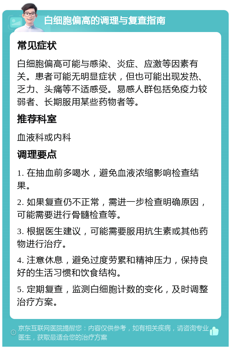 白细胞偏高的调理与复查指南 常见症状 白细胞偏高可能与感染、炎症、应激等因素有关。患者可能无明显症状，但也可能出现发热、乏力、头痛等不适感受。易感人群包括免疫力较弱者、长期服用某些药物者等。 推荐科室 血液科或内科 调理要点 1. 在抽血前多喝水，避免血液浓缩影响检查结果。 2. 如果复查仍不正常，需进一步检查明确原因，可能需要进行骨髓检查等。 3. 根据医生建议，可能需要服用抗生素或其他药物进行治疗。 4. 注意休息，避免过度劳累和精神压力，保持良好的生活习惯和饮食结构。 5. 定期复查，监测白细胞计数的变化，及时调整治疗方案。