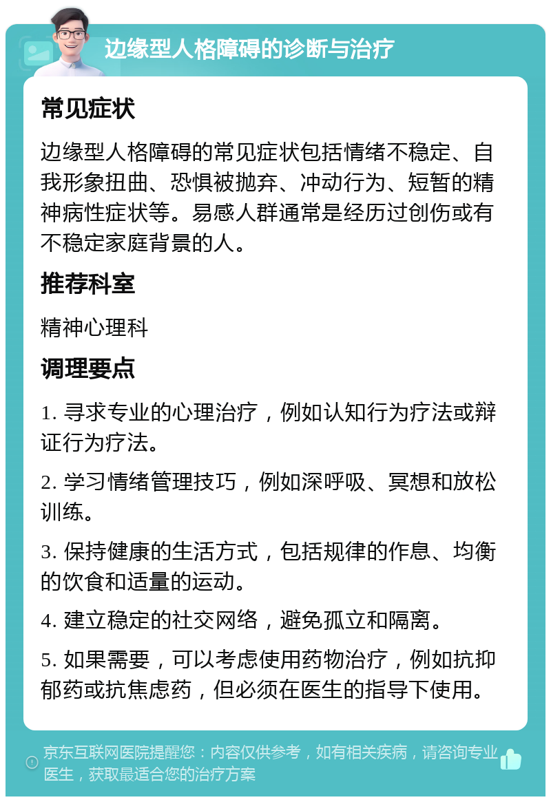 边缘型人格障碍的诊断与治疗 常见症状 边缘型人格障碍的常见症状包括情绪不稳定、自我形象扭曲、恐惧被抛弃、冲动行为、短暂的精神病性症状等。易感人群通常是经历过创伤或有不稳定家庭背景的人。 推荐科室 精神心理科 调理要点 1. 寻求专业的心理治疗，例如认知行为疗法或辩证行为疗法。 2. 学习情绪管理技巧，例如深呼吸、冥想和放松训练。 3. 保持健康的生活方式，包括规律的作息、均衡的饮食和适量的运动。 4. 建立稳定的社交网络，避免孤立和隔离。 5. 如果需要，可以考虑使用药物治疗，例如抗抑郁药或抗焦虑药，但必须在医生的指导下使用。