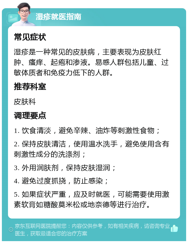 湿疹就医指南 常见症状 湿疹是一种常见的皮肤病，主要表现为皮肤红肿、瘙痒、起疱和渗液。易感人群包括儿童、过敏体质者和免疫力低下的人群。 推荐科室 皮肤科 调理要点 1. 饮食清淡，避免辛辣、油炸等刺激性食物； 2. 保持皮肤清洁，使用温水洗手，避免使用含有刺激性成分的洗涤剂； 3. 外用润肤剂，保持皮肤湿润； 4. 避免过度抓挠，防止感染； 5. 如果症状严重，应及时就医，可能需要使用激素软膏如糖酸莫米松或地奈德等进行治疗。