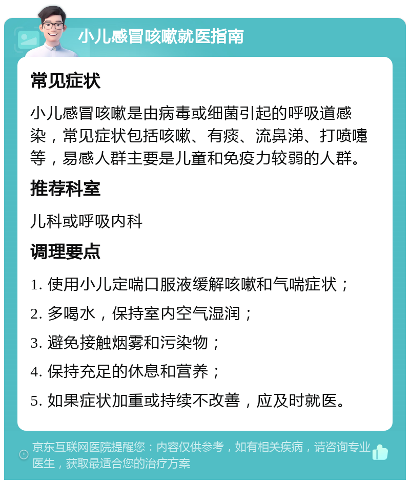 小儿感冒咳嗽就医指南 常见症状 小儿感冒咳嗽是由病毒或细菌引起的呼吸道感染，常见症状包括咳嗽、有痰、流鼻涕、打喷嚏等，易感人群主要是儿童和免疫力较弱的人群。 推荐科室 儿科或呼吸内科 调理要点 1. 使用小儿定喘口服液缓解咳嗽和气喘症状； 2. 多喝水，保持室内空气湿润； 3. 避免接触烟雾和污染物； 4. 保持充足的休息和营养； 5. 如果症状加重或持续不改善，应及时就医。