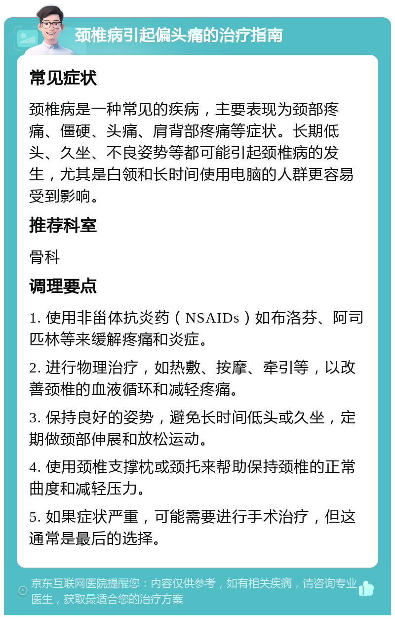 颈椎病引起偏头痛的治疗指南 常见症状 颈椎病是一种常见的疾病，主要表现为颈部疼痛、僵硬、头痛、肩背部疼痛等症状。长期低头、久坐、不良姿势等都可能引起颈椎病的发生，尤其是白领和长时间使用电脑的人群更容易受到影响。 推荐科室 骨科 调理要点 1. 使用非甾体抗炎药（NSAIDs）如布洛芬、阿司匹林等来缓解疼痛和炎症。 2. 进行物理治疗，如热敷、按摩、牵引等，以改善颈椎的血液循环和减轻疼痛。 3. 保持良好的姿势，避免长时间低头或久坐，定期做颈部伸展和放松运动。 4. 使用颈椎支撑枕或颈托来帮助保持颈椎的正常曲度和减轻压力。 5. 如果症状严重，可能需要进行手术治疗，但这通常是最后的选择。