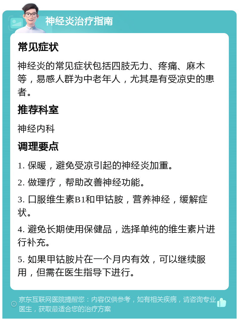 神经炎治疗指南 常见症状 神经炎的常见症状包括四肢无力、疼痛、麻木等，易感人群为中老年人，尤其是有受凉史的患者。 推荐科室 神经内科 调理要点 1. 保暖，避免受凉引起的神经炎加重。 2. 做理疗，帮助改善神经功能。 3. 口服维生素B1和甲钴胺，营养神经，缓解症状。 4. 避免长期使用保健品，选择单纯的维生素片进行补充。 5. 如果甲钴胺片在一个月内有效，可以继续服用，但需在医生指导下进行。