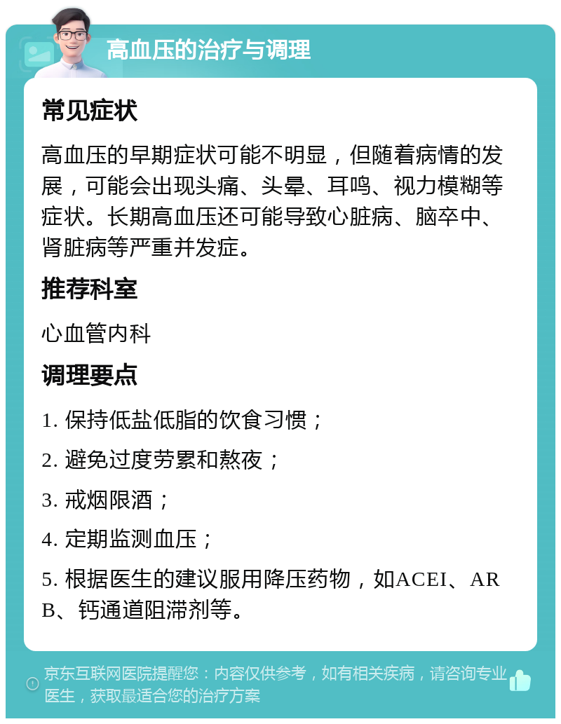 高血压的治疗与调理 常见症状 高血压的早期症状可能不明显，但随着病情的发展，可能会出现头痛、头晕、耳鸣、视力模糊等症状。长期高血压还可能导致心脏病、脑卒中、肾脏病等严重并发症。 推荐科室 心血管内科 调理要点 1. 保持低盐低脂的饮食习惯； 2. 避免过度劳累和熬夜； 3. 戒烟限酒； 4. 定期监测血压； 5. 根据医生的建议服用降压药物，如ACEI、ARB、钙通道阻滞剂等。