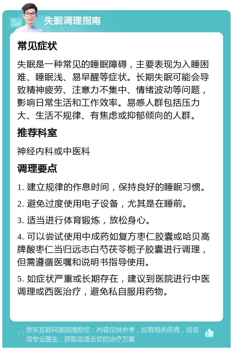 失眠调理指南 常见症状 失眠是一种常见的睡眠障碍，主要表现为入睡困难、睡眠浅、易早醒等症状。长期失眠可能会导致精神疲劳、注意力不集中、情绪波动等问题，影响日常生活和工作效率。易感人群包括压力大、生活不规律、有焦虑或抑郁倾向的人群。 推荐科室 神经内科或中医科 调理要点 1. 建立规律的作息时间，保持良好的睡眠习惯。 2. 避免过度使用电子设备，尤其是在睡前。 3. 适当进行体育锻炼，放松身心。 4. 可以尝试使用中成药如复方枣仁胶囊或哈贝高牌酸枣仁当归远志白芍茯苓栀子胶囊进行调理，但需遵循医嘱和说明书指导使用。 5. 如症状严重或长期存在，建议到医院进行中医调理或西医治疗，避免私自服用药物。