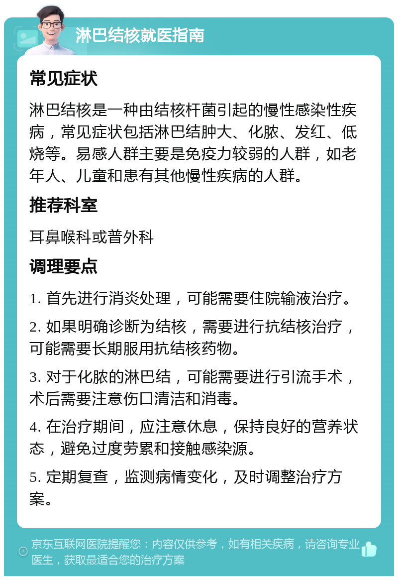 淋巴结核就医指南 常见症状 淋巴结核是一种由结核杆菌引起的慢性感染性疾病，常见症状包括淋巴结肿大、化脓、发红、低烧等。易感人群主要是免疫力较弱的人群，如老年人、儿童和患有其他慢性疾病的人群。 推荐科室 耳鼻喉科或普外科 调理要点 1. 首先进行消炎处理，可能需要住院输液治疗。 2. 如果明确诊断为结核，需要进行抗结核治疗，可能需要长期服用抗结核药物。 3. 对于化脓的淋巴结，可能需要进行引流手术，术后需要注意伤口清洁和消毒。 4. 在治疗期间，应注意休息，保持良好的营养状态，避免过度劳累和接触感染源。 5. 定期复查，监测病情变化，及时调整治疗方案。