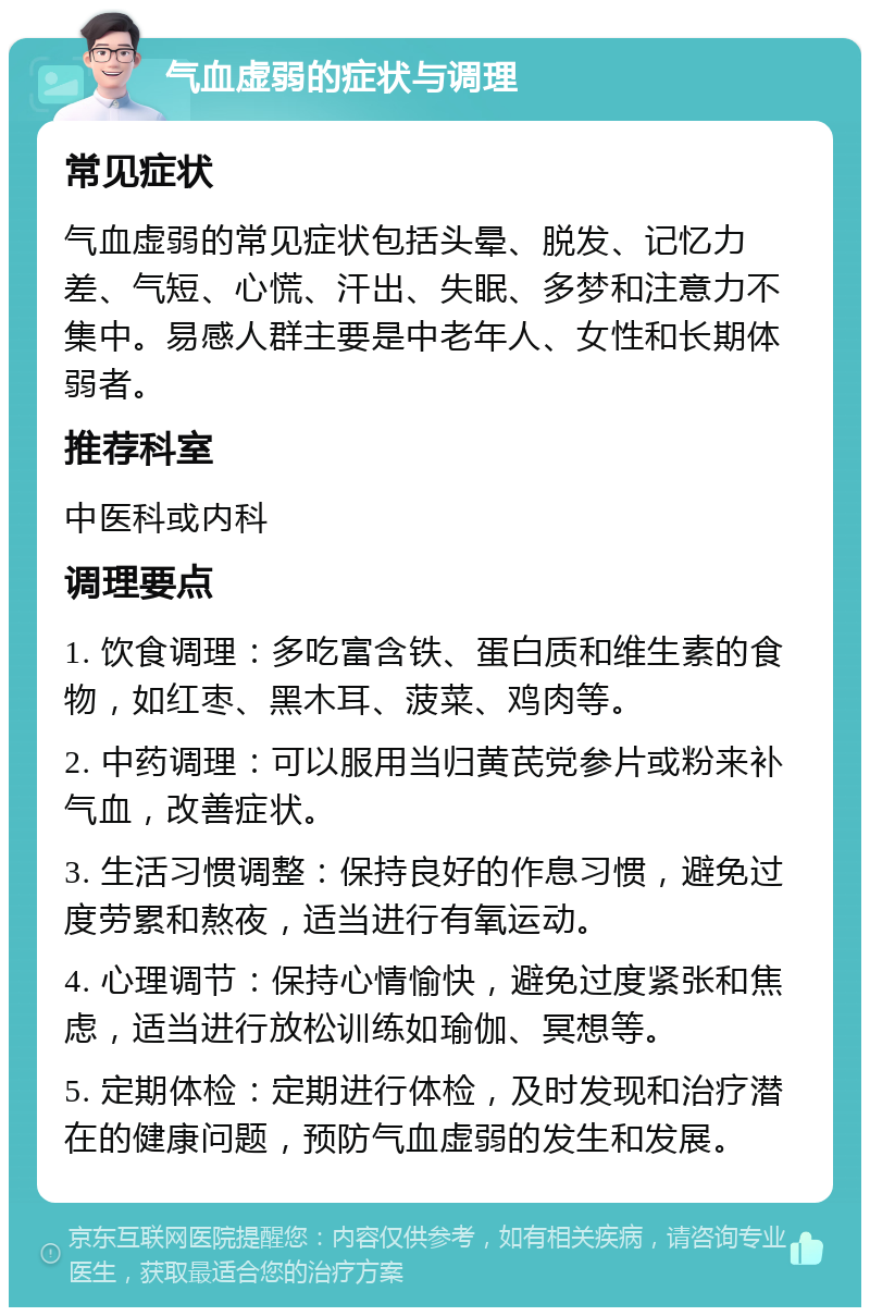 气血虚弱的症状与调理 常见症状 气血虚弱的常见症状包括头晕、脱发、记忆力差、气短、心慌、汗出、失眠、多梦和注意力不集中。易感人群主要是中老年人、女性和长期体弱者。 推荐科室 中医科或内科 调理要点 1. 饮食调理：多吃富含铁、蛋白质和维生素的食物，如红枣、黑木耳、菠菜、鸡肉等。 2. 中药调理：可以服用当归黄芪党参片或粉来补气血，改善症状。 3. 生活习惯调整：保持良好的作息习惯，避免过度劳累和熬夜，适当进行有氧运动。 4. 心理调节：保持心情愉快，避免过度紧张和焦虑，适当进行放松训练如瑜伽、冥想等。 5. 定期体检：定期进行体检，及时发现和治疗潜在的健康问题，预防气血虚弱的发生和发展。