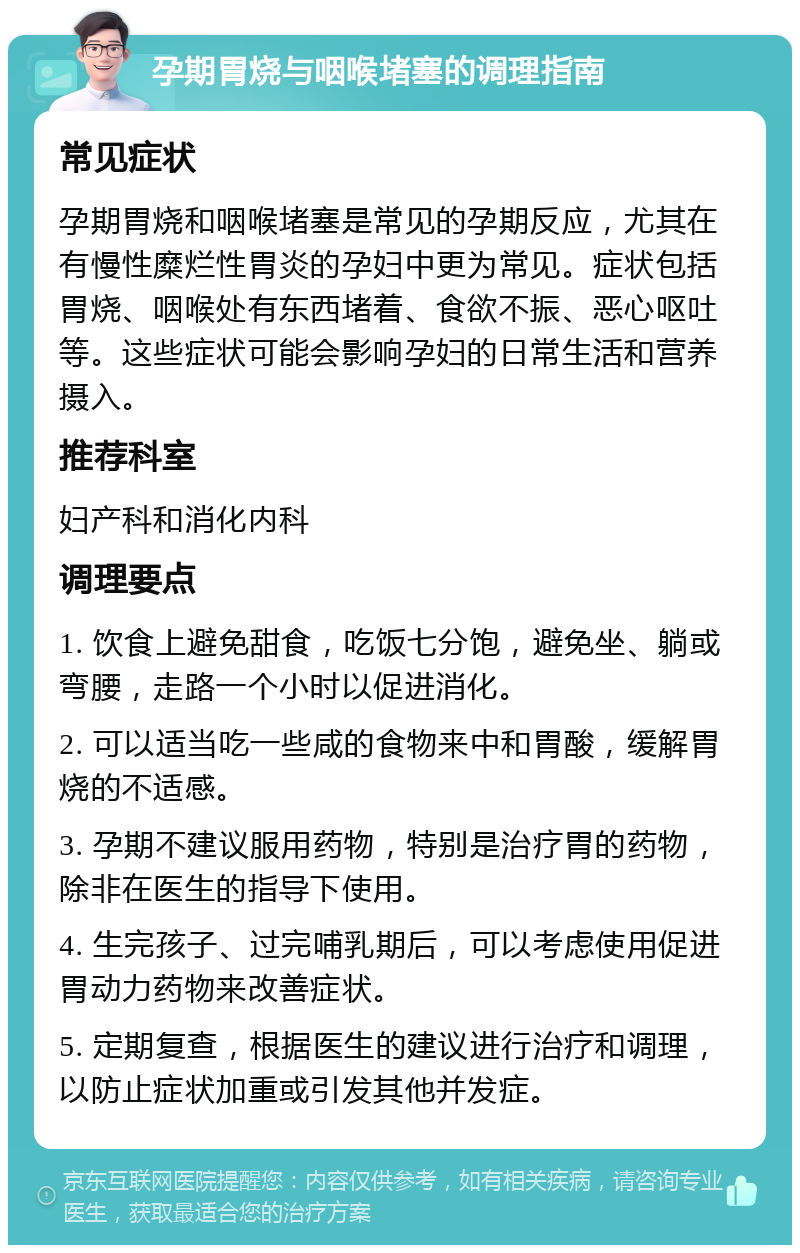 孕期胃烧与咽喉堵塞的调理指南 常见症状 孕期胃烧和咽喉堵塞是常见的孕期反应，尤其在有慢性糜烂性胃炎的孕妇中更为常见。症状包括胃烧、咽喉处有东西堵着、食欲不振、恶心呕吐等。这些症状可能会影响孕妇的日常生活和营养摄入。 推荐科室 妇产科和消化内科 调理要点 1. 饮食上避免甜食，吃饭七分饱，避免坐、躺或弯腰，走路一个小时以促进消化。 2. 可以适当吃一些咸的食物来中和胃酸，缓解胃烧的不适感。 3. 孕期不建议服用药物，特别是治疗胃的药物，除非在医生的指导下使用。 4. 生完孩子、过完哺乳期后，可以考虑使用促进胃动力药物来改善症状。 5. 定期复查，根据医生的建议进行治疗和调理，以防止症状加重或引发其他并发症。