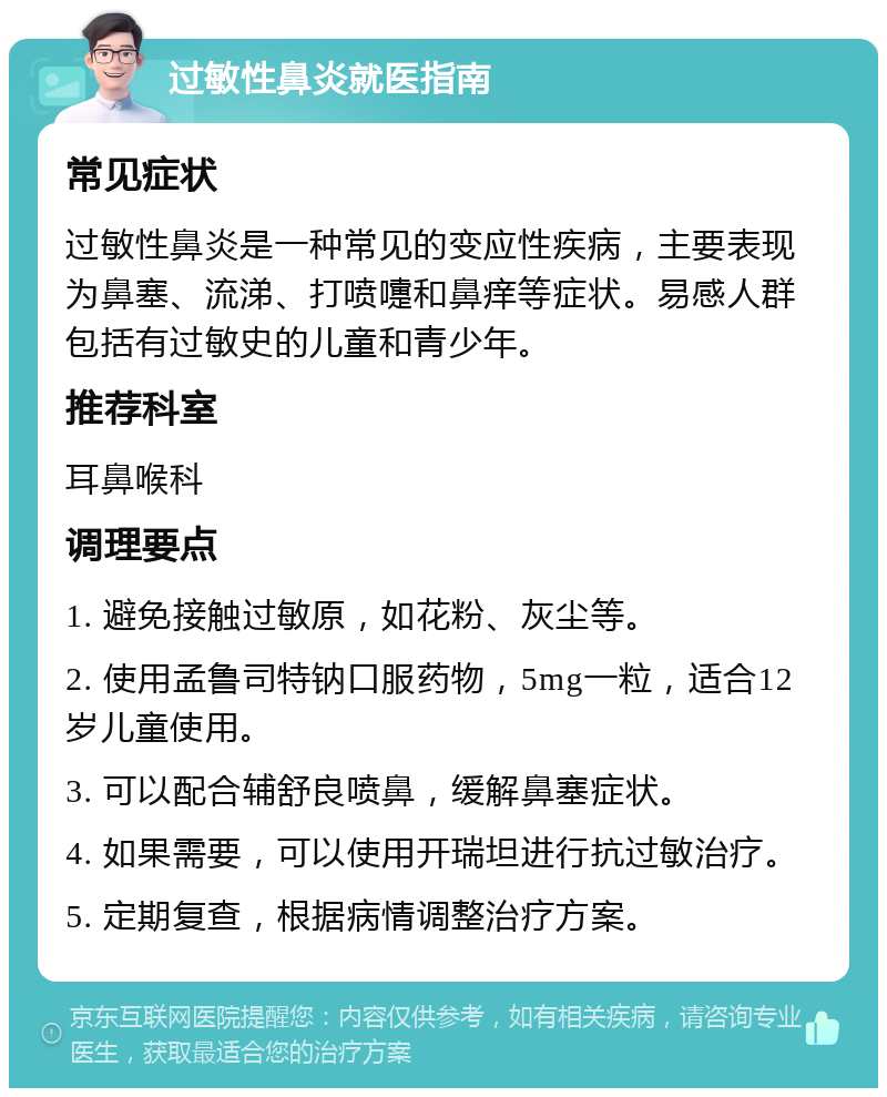 过敏性鼻炎就医指南 常见症状 过敏性鼻炎是一种常见的变应性疾病，主要表现为鼻塞、流涕、打喷嚏和鼻痒等症状。易感人群包括有过敏史的儿童和青少年。 推荐科室 耳鼻喉科 调理要点 1. 避免接触过敏原，如花粉、灰尘等。 2. 使用孟鲁司特钠口服药物，5mg一粒，适合12岁儿童使用。 3. 可以配合辅舒良喷鼻，缓解鼻塞症状。 4. 如果需要，可以使用开瑞坦进行抗过敏治疗。 5. 定期复查，根据病情调整治疗方案。