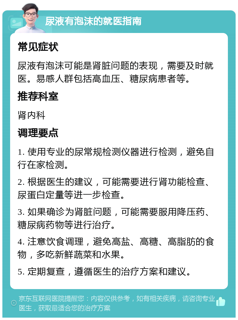 尿液有泡沫的就医指南 常见症状 尿液有泡沫可能是肾脏问题的表现，需要及时就医。易感人群包括高血压、糖尿病患者等。 推荐科室 肾内科 调理要点 1. 使用专业的尿常规检测仪器进行检测，避免自行在家检测。 2. 根据医生的建议，可能需要进行肾功能检查、尿蛋白定量等进一步检查。 3. 如果确诊为肾脏问题，可能需要服用降压药、糖尿病药物等进行治疗。 4. 注意饮食调理，避免高盐、高糖、高脂肪的食物，多吃新鲜蔬菜和水果。 5. 定期复查，遵循医生的治疗方案和建议。