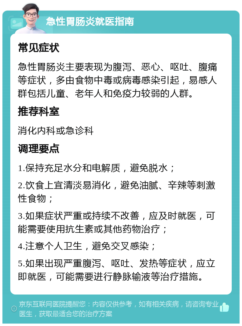 急性胃肠炎就医指南 常见症状 急性胃肠炎主要表现为腹泻、恶心、呕吐、腹痛等症状，多由食物中毒或病毒感染引起，易感人群包括儿童、老年人和免疫力较弱的人群。 推荐科室 消化内科或急诊科 调理要点 1.保持充足水分和电解质，避免脱水； 2.饮食上宜清淡易消化，避免油腻、辛辣等刺激性食物； 3.如果症状严重或持续不改善，应及时就医，可能需要使用抗生素或其他药物治疗； 4.注意个人卫生，避免交叉感染； 5.如果出现严重腹泻、呕吐、发热等症状，应立即就医，可能需要进行静脉输液等治疗措施。