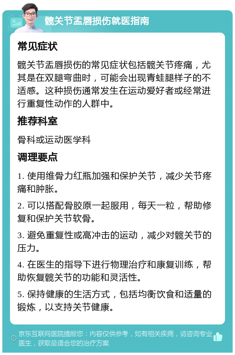 髋关节盂唇损伤就医指南 常见症状 髋关节盂唇损伤的常见症状包括髋关节疼痛，尤其是在双腿弯曲时，可能会出现青蛙腿样子的不适感。这种损伤通常发生在运动爱好者或经常进行重复性动作的人群中。 推荐科室 骨科或运动医学科 调理要点 1. 使用维骨力红瓶加强和保护关节，减少关节疼痛和肿胀。 2. 可以搭配骨胶原一起服用，每天一粒，帮助修复和保护关节软骨。 3. 避免重复性或高冲击的运动，减少对髋关节的压力。 4. 在医生的指导下进行物理治疗和康复训练，帮助恢复髋关节的功能和灵活性。 5. 保持健康的生活方式，包括均衡饮食和适量的锻炼，以支持关节健康。