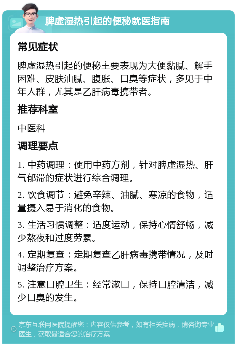 脾虚湿热引起的便秘就医指南 常见症状 脾虚湿热引起的便秘主要表现为大便黏腻、解手困难、皮肤油腻、腹胀、口臭等症状，多见于中年人群，尤其是乙肝病毒携带者。 推荐科室 中医科 调理要点 1. 中药调理：使用中药方剂，针对脾虚湿热、肝气郁滞的症状进行综合调理。 2. 饮食调节：避免辛辣、油腻、寒凉的食物，适量摄入易于消化的食物。 3. 生活习惯调整：适度运动，保持心情舒畅，减少熬夜和过度劳累。 4. 定期复查：定期复查乙肝病毒携带情况，及时调整治疗方案。 5. 注意口腔卫生：经常漱口，保持口腔清洁，减少口臭的发生。