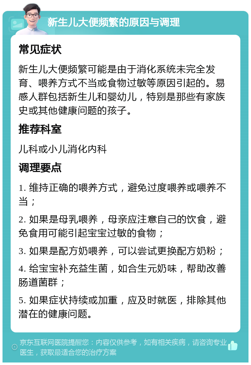 新生儿大便频繁的原因与调理 常见症状 新生儿大便频繁可能是由于消化系统未完全发育、喂养方式不当或食物过敏等原因引起的。易感人群包括新生儿和婴幼儿，特别是那些有家族史或其他健康问题的孩子。 推荐科室 儿科或小儿消化内科 调理要点 1. 维持正确的喂养方式，避免过度喂养或喂养不当； 2. 如果是母乳喂养，母亲应注意自己的饮食，避免食用可能引起宝宝过敏的食物； 3. 如果是配方奶喂养，可以尝试更换配方奶粉； 4. 给宝宝补充益生菌，如合生元奶味，帮助改善肠道菌群； 5. 如果症状持续或加重，应及时就医，排除其他潜在的健康问题。