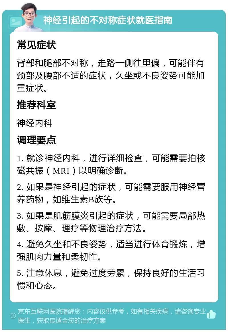 神经引起的不对称症状就医指南 常见症状 背部和腿部不对称，走路一侧往里偏，可能伴有颈部及腰部不适的症状，久坐或不良姿势可能加重症状。 推荐科室 神经内科 调理要点 1. 就诊神经内科，进行详细检查，可能需要拍核磁共振（MRI）以明确诊断。 2. 如果是神经引起的症状，可能需要服用神经营养药物，如维生素B族等。 3. 如果是肌筋膜炎引起的症状，可能需要局部热敷、按摩、理疗等物理治疗方法。 4. 避免久坐和不良姿势，适当进行体育锻炼，增强肌肉力量和柔韧性。 5. 注意休息，避免过度劳累，保持良好的生活习惯和心态。