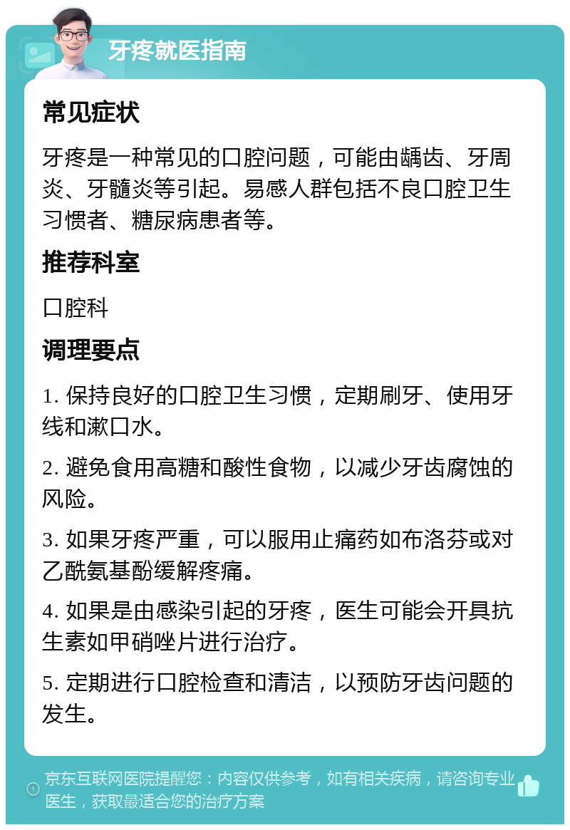 牙疼就医指南 常见症状 牙疼是一种常见的口腔问题，可能由龋齿、牙周炎、牙髓炎等引起。易感人群包括不良口腔卫生习惯者、糖尿病患者等。 推荐科室 口腔科 调理要点 1. 保持良好的口腔卫生习惯，定期刷牙、使用牙线和漱口水。 2. 避免食用高糖和酸性食物，以减少牙齿腐蚀的风险。 3. 如果牙疼严重，可以服用止痛药如布洛芬或对乙酰氨基酚缓解疼痛。 4. 如果是由感染引起的牙疼，医生可能会开具抗生素如甲硝唑片进行治疗。 5. 定期进行口腔检查和清洁，以预防牙齿问题的发生。