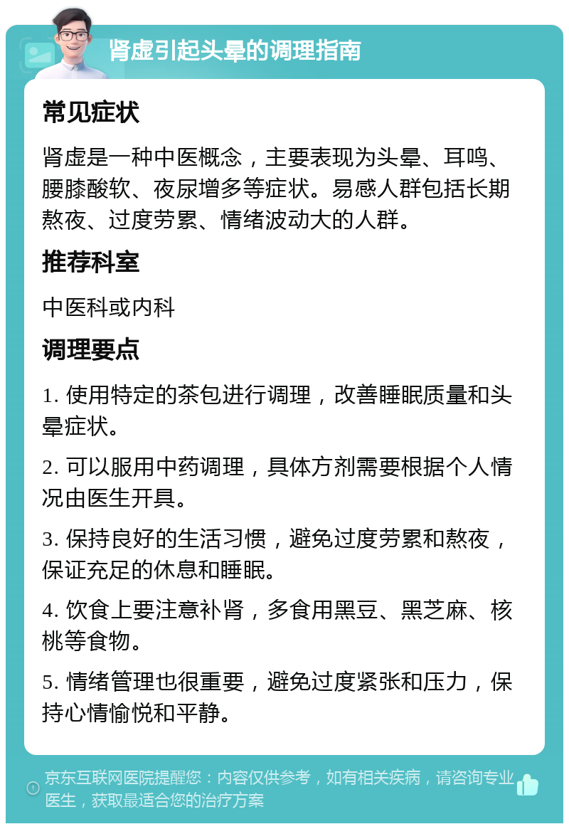 肾虚引起头晕的调理指南 常见症状 肾虚是一种中医概念，主要表现为头晕、耳鸣、腰膝酸软、夜尿增多等症状。易感人群包括长期熬夜、过度劳累、情绪波动大的人群。 推荐科室 中医科或内科 调理要点 1. 使用特定的茶包进行调理，改善睡眠质量和头晕症状。 2. 可以服用中药调理，具体方剂需要根据个人情况由医生开具。 3. 保持良好的生活习惯，避免过度劳累和熬夜，保证充足的休息和睡眠。 4. 饮食上要注意补肾，多食用黑豆、黑芝麻、核桃等食物。 5. 情绪管理也很重要，避免过度紧张和压力，保持心情愉悦和平静。