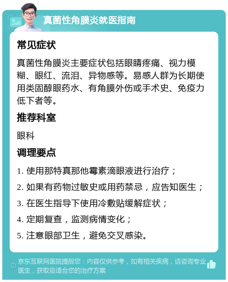 真菌性角膜炎就医指南 常见症状 真菌性角膜炎主要症状包括眼睛疼痛、视力模糊、眼红、流泪、异物感等。易感人群为长期使用类固醇眼药水、有角膜外伤或手术史、免疫力低下者等。 推荐科室 眼科 调理要点 1. 使用那特真那他霉素滴眼液进行治疗； 2. 如果有药物过敏史或用药禁忌，应告知医生； 3. 在医生指导下使用冷敷贴缓解症状； 4. 定期复查，监测病情变化； 5. 注意眼部卫生，避免交叉感染。