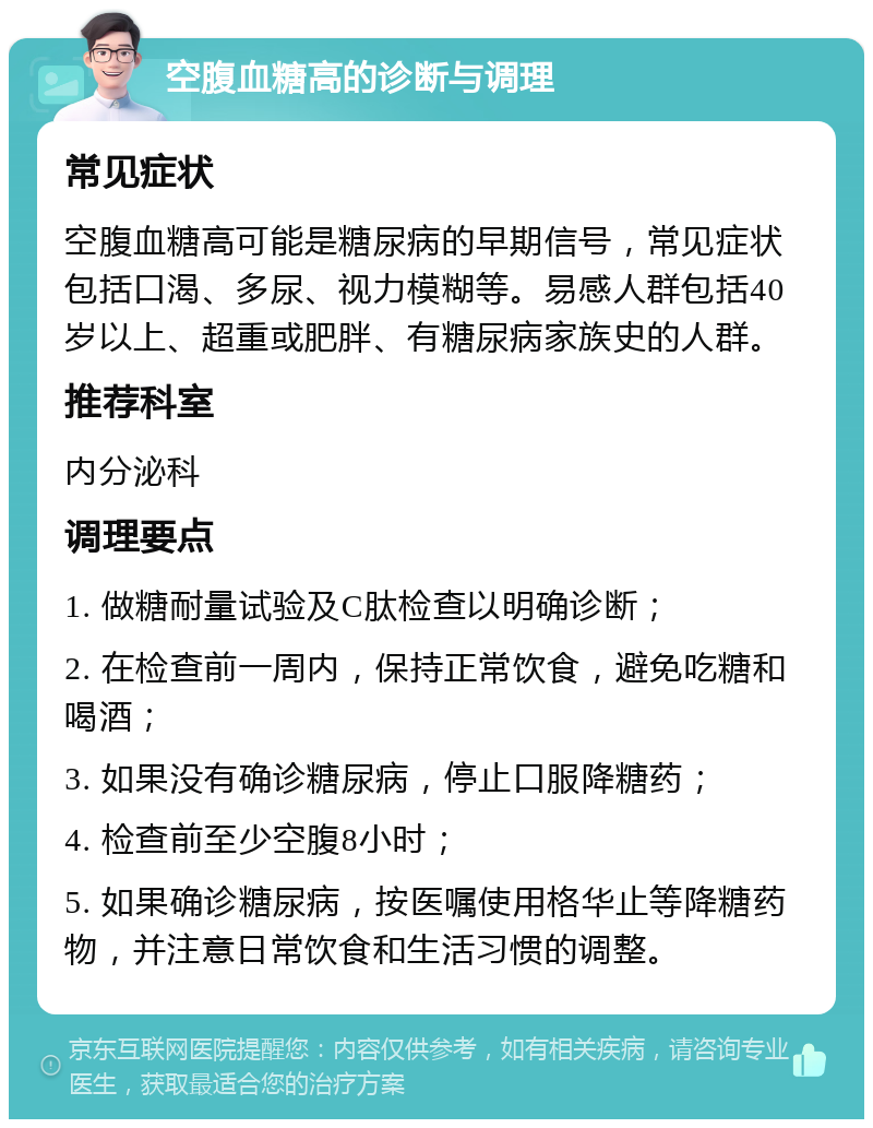 空腹血糖高的诊断与调理 常见症状 空腹血糖高可能是糖尿病的早期信号，常见症状包括口渴、多尿、视力模糊等。易感人群包括40岁以上、超重或肥胖、有糖尿病家族史的人群。 推荐科室 内分泌科 调理要点 1. 做糖耐量试验及C肽检查以明确诊断； 2. 在检查前一周内，保持正常饮食，避免吃糖和喝酒； 3. 如果没有确诊糖尿病，停止口服降糖药； 4. 检查前至少空腹8小时； 5. 如果确诊糖尿病，按医嘱使用格华止等降糖药物，并注意日常饮食和生活习惯的调整。