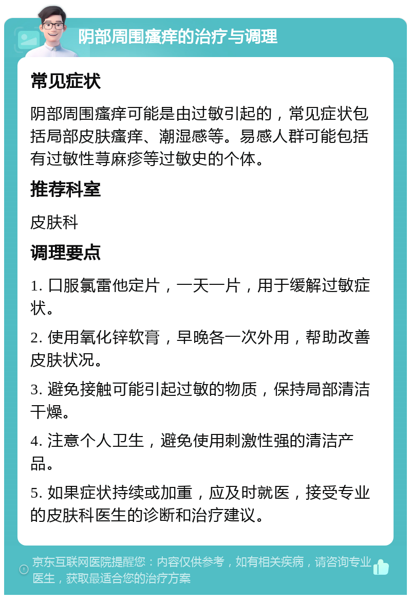 阴部周围瘙痒的治疗与调理 常见症状 阴部周围瘙痒可能是由过敏引起的，常见症状包括局部皮肤瘙痒、潮湿感等。易感人群可能包括有过敏性荨麻疹等过敏史的个体。 推荐科室 皮肤科 调理要点 1. 口服氯雷他定片，一天一片，用于缓解过敏症状。 2. 使用氧化锌软膏，早晚各一次外用，帮助改善皮肤状况。 3. 避免接触可能引起过敏的物质，保持局部清洁干燥。 4. 注意个人卫生，避免使用刺激性强的清洁产品。 5. 如果症状持续或加重，应及时就医，接受专业的皮肤科医生的诊断和治疗建议。