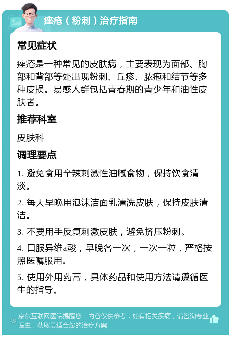 痤疮（粉刺）治疗指南 常见症状 痤疮是一种常见的皮肤病，主要表现为面部、胸部和背部等处出现粉刺、丘疹、脓疱和结节等多种皮损。易感人群包括青春期的青少年和油性皮肤者。 推荐科室 皮肤科 调理要点 1. 避免食用辛辣刺激性油腻食物，保持饮食清淡。 2. 每天早晚用泡沫洁面乳清洗皮肤，保持皮肤清洁。 3. 不要用手反复刺激皮肤，避免挤压粉刺。 4. 口服异维a酸，早晚各一次，一次一粒，严格按照医嘱服用。 5. 使用外用药膏，具体药品和使用方法请遵循医生的指导。