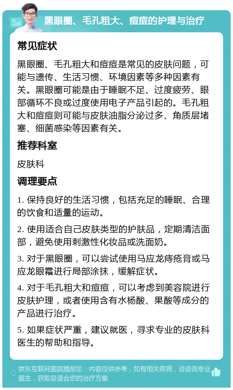 黑眼圈、毛孔粗大、痘痘的护理与治疗 常见症状 黑眼圈、毛孔粗大和痘痘是常见的皮肤问题，可能与遗传、生活习惯、环境因素等多种因素有关。黑眼圈可能是由于睡眠不足、过度疲劳、眼部循环不良或过度使用电子产品引起的。毛孔粗大和痘痘则可能与皮肤油脂分泌过多、角质层堵塞、细菌感染等因素有关。 推荐科室 皮肤科 调理要点 1. 保持良好的生活习惯，包括充足的睡眠、合理的饮食和适量的运动。 2. 使用适合自己皮肤类型的护肤品，定期清洁面部，避免使用刺激性化妆品或洗面奶。 3. 对于黑眼圈，可以尝试使用马应龙痔疮膏或马应龙眼霜进行局部涂抹，缓解症状。 4. 对于毛孔粗大和痘痘，可以考虑到美容院进行皮肤护理，或者使用含有水杨酸、果酸等成分的产品进行治疗。 5. 如果症状严重，建议就医，寻求专业的皮肤科医生的帮助和指导。