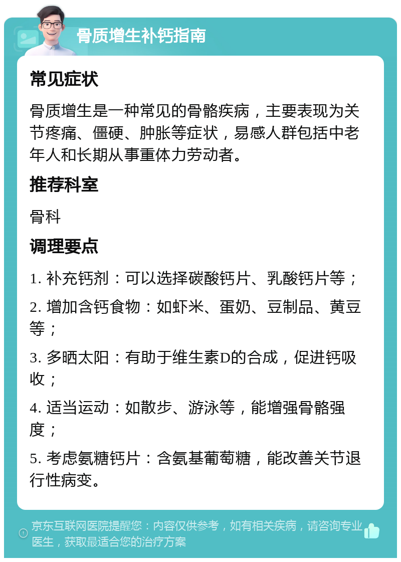 骨质增生补钙指南 常见症状 骨质增生是一种常见的骨骼疾病，主要表现为关节疼痛、僵硬、肿胀等症状，易感人群包括中老年人和长期从事重体力劳动者。 推荐科室 骨科 调理要点 1. 补充钙剂：可以选择碳酸钙片、乳酸钙片等； 2. 增加含钙食物：如虾米、蛋奶、豆制品、黄豆等； 3. 多晒太阳：有助于维生素D的合成，促进钙吸收； 4. 适当运动：如散步、游泳等，能增强骨骼强度； 5. 考虑氨糖钙片：含氨基葡萄糖，能改善关节退行性病变。