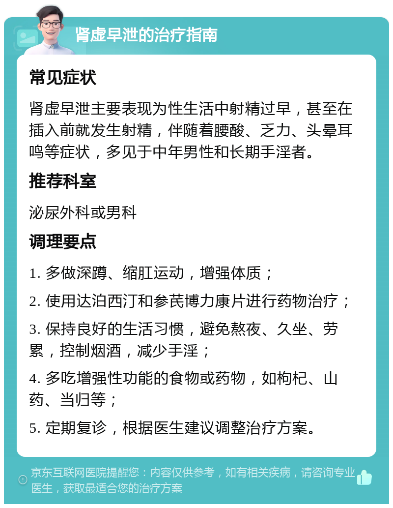 肾虚早泄的治疗指南 常见症状 肾虚早泄主要表现为性生活中射精过早，甚至在插入前就发生射精，伴随着腰酸、乏力、头晕耳鸣等症状，多见于中年男性和长期手淫者。 推荐科室 泌尿外科或男科 调理要点 1. 多做深蹲、缩肛运动，增强体质； 2. 使用达泊西汀和参芪博力康片进行药物治疗； 3. 保持良好的生活习惯，避免熬夜、久坐、劳累，控制烟酒，减少手淫； 4. 多吃增强性功能的食物或药物，如枸杞、山药、当归等； 5. 定期复诊，根据医生建议调整治疗方案。