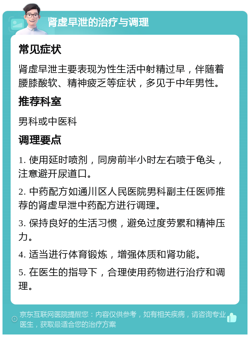 肾虚早泄的治疗与调理 常见症状 肾虚早泄主要表现为性生活中射精过早，伴随着腰膝酸软、精神疲乏等症状，多见于中年男性。 推荐科室 男科或中医科 调理要点 1. 使用延时喷剂，同房前半小时左右喷于龟头，注意避开尿道口。 2. 中药配方如通川区人民医院男科副主任医师推荐的肾虚早泄中药配方进行调理。 3. 保持良好的生活习惯，避免过度劳累和精神压力。 4. 适当进行体育锻炼，增强体质和肾功能。 5. 在医生的指导下，合理使用药物进行治疗和调理。