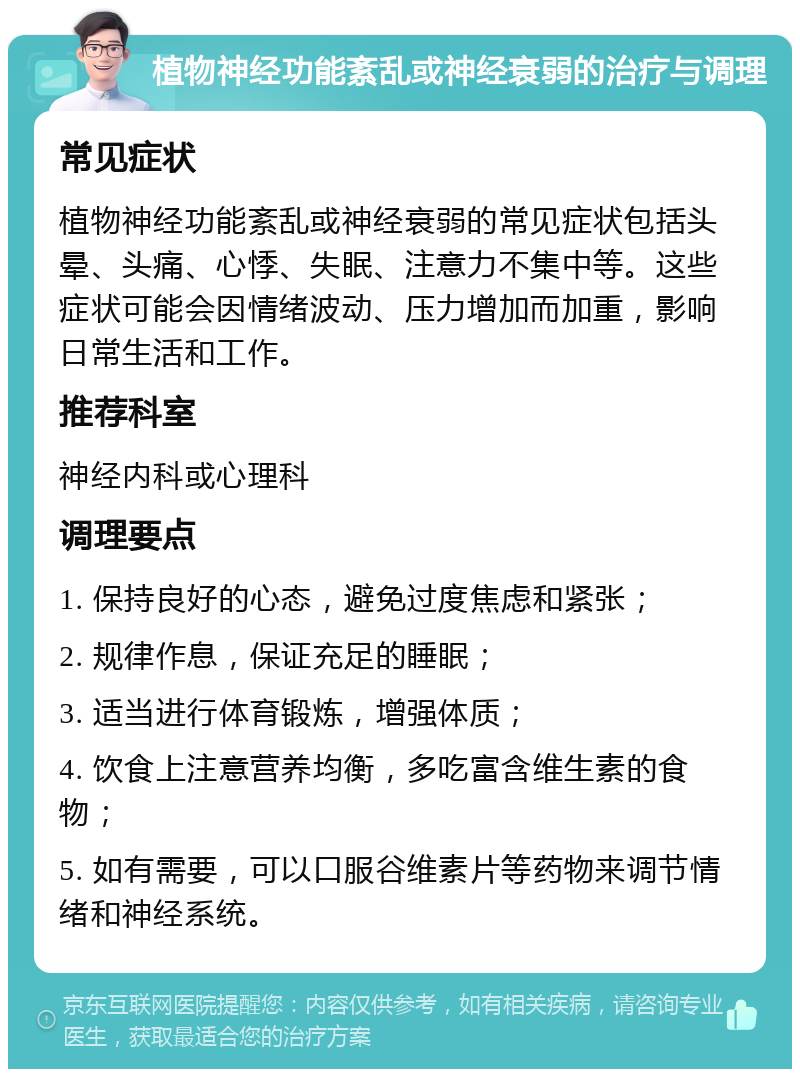 植物神经功能紊乱或神经衰弱的治疗与调理 常见症状 植物神经功能紊乱或神经衰弱的常见症状包括头晕、头痛、心悸、失眠、注意力不集中等。这些症状可能会因情绪波动、压力增加而加重，影响日常生活和工作。 推荐科室 神经内科或心理科 调理要点 1. 保持良好的心态，避免过度焦虑和紧张； 2. 规律作息，保证充足的睡眠； 3. 适当进行体育锻炼，增强体质； 4. 饮食上注意营养均衡，多吃富含维生素的食物； 5. 如有需要，可以口服谷维素片等药物来调节情绪和神经系统。