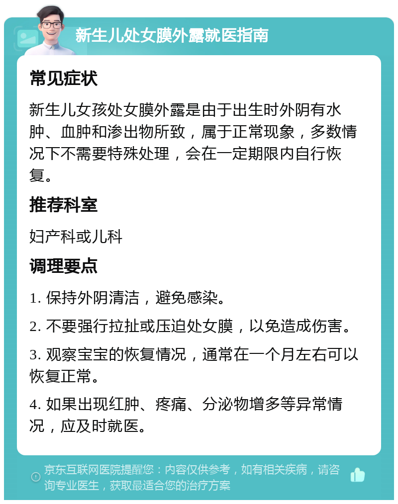 新生儿处女膜外露就医指南 常见症状 新生儿女孩处女膜外露是由于出生时外阴有水肿、血肿和渗出物所致，属于正常现象，多数情况下不需要特殊处理，会在一定期限内自行恢复。 推荐科室 妇产科或儿科 调理要点 1. 保持外阴清洁，避免感染。 2. 不要强行拉扯或压迫处女膜，以免造成伤害。 3. 观察宝宝的恢复情况，通常在一个月左右可以恢复正常。 4. 如果出现红肿、疼痛、分泌物增多等异常情况，应及时就医。