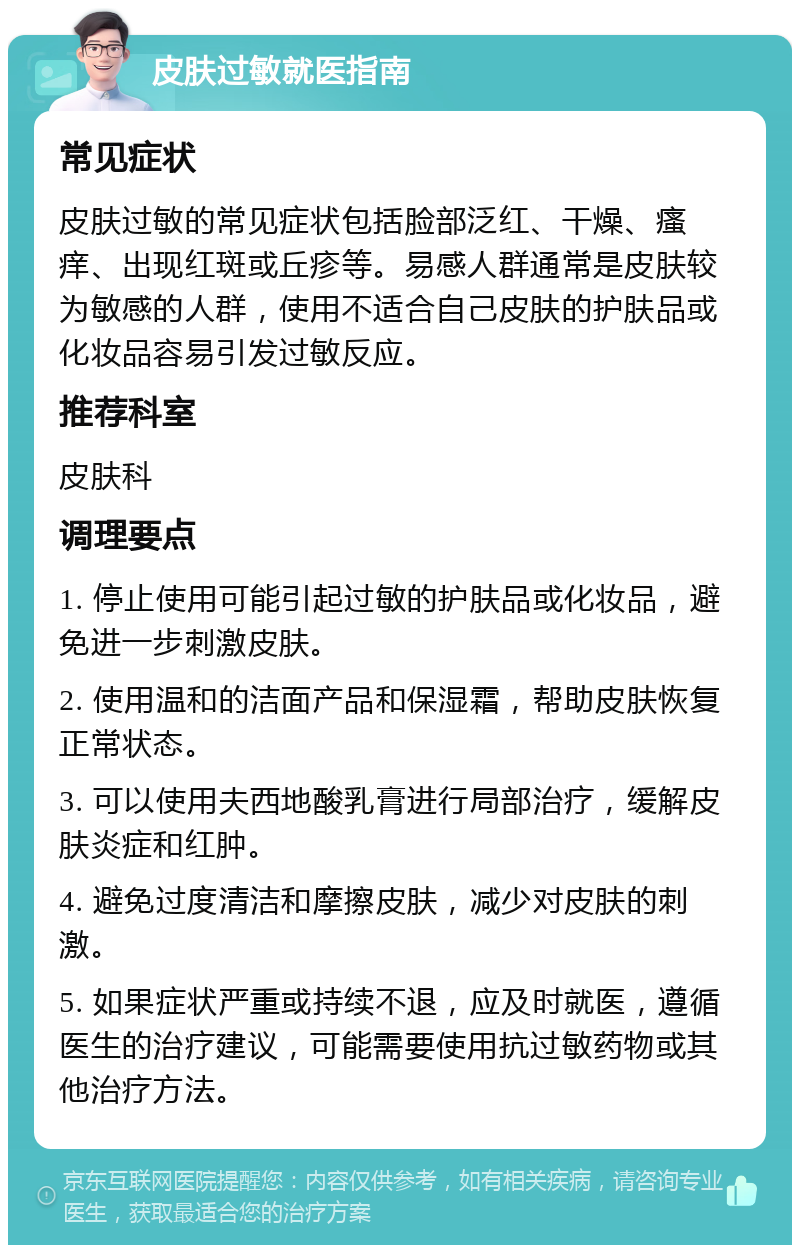 皮肤过敏就医指南 常见症状 皮肤过敏的常见症状包括脸部泛红、干燥、瘙痒、出现红斑或丘疹等。易感人群通常是皮肤较为敏感的人群，使用不适合自己皮肤的护肤品或化妆品容易引发过敏反应。 推荐科室 皮肤科 调理要点 1. 停止使用可能引起过敏的护肤品或化妆品，避免进一步刺激皮肤。 2. 使用温和的洁面产品和保湿霜，帮助皮肤恢复正常状态。 3. 可以使用夫西地酸乳膏进行局部治疗，缓解皮肤炎症和红肿。 4. 避免过度清洁和摩擦皮肤，减少对皮肤的刺激。 5. 如果症状严重或持续不退，应及时就医，遵循医生的治疗建议，可能需要使用抗过敏药物或其他治疗方法。