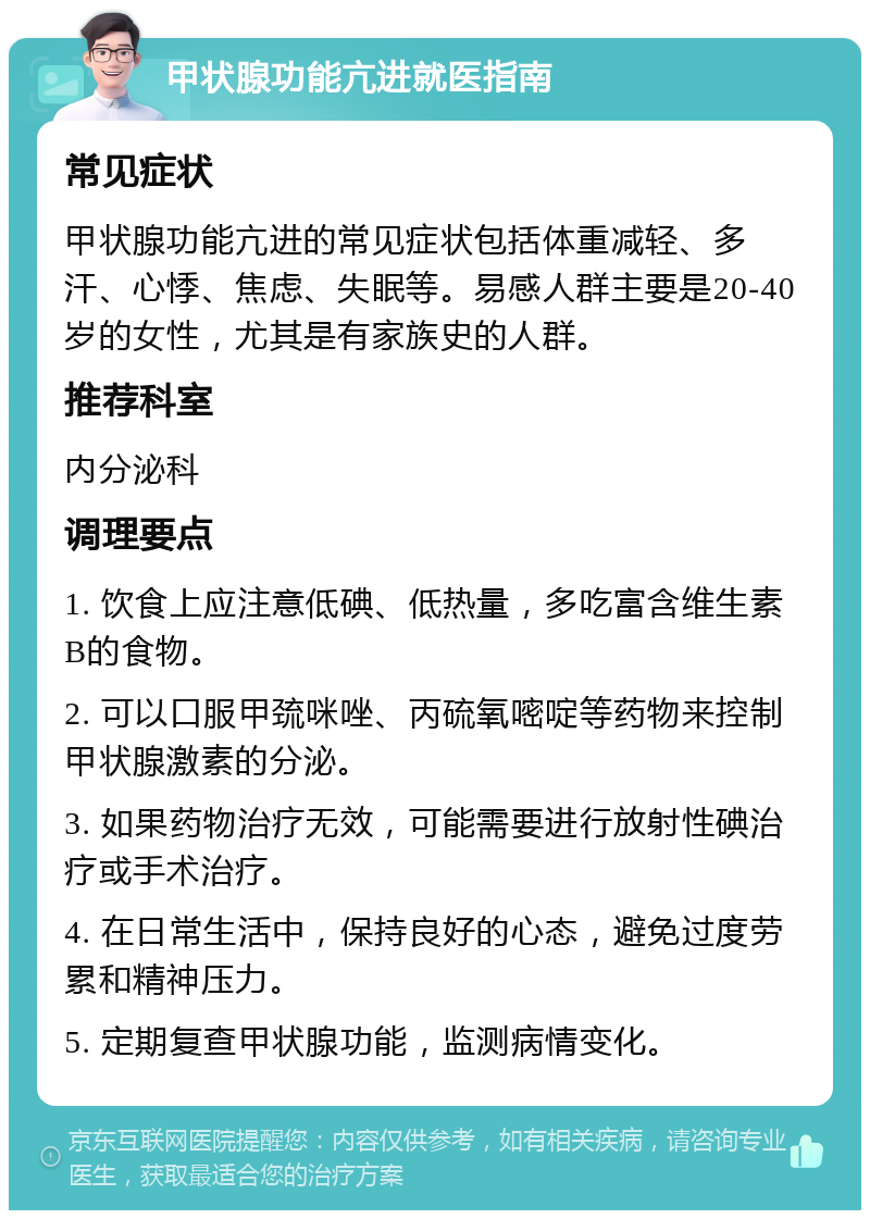 甲状腺功能亢进就医指南 常见症状 甲状腺功能亢进的常见症状包括体重减轻、多汗、心悸、焦虑、失眠等。易感人群主要是20-40岁的女性，尤其是有家族史的人群。 推荐科室 内分泌科 调理要点 1. 饮食上应注意低碘、低热量，多吃富含维生素B的食物。 2. 可以口服甲巯咪唑、丙硫氧嘧啶等药物来控制甲状腺激素的分泌。 3. 如果药物治疗无效，可能需要进行放射性碘治疗或手术治疗。 4. 在日常生活中，保持良好的心态，避免过度劳累和精神压力。 5. 定期复查甲状腺功能，监测病情变化。