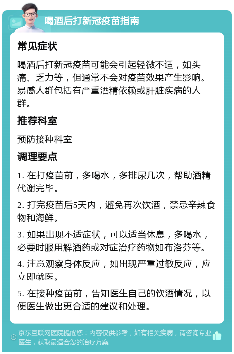 喝酒后打新冠疫苗指南 常见症状 喝酒后打新冠疫苗可能会引起轻微不适，如头痛、乏力等，但通常不会对疫苗效果产生影响。易感人群包括有严重酒精依赖或肝脏疾病的人群。 推荐科室 预防接种科室 调理要点 1. 在打疫苗前，多喝水，多排尿几次，帮助酒精代谢完毕。 2. 打完疫苗后5天内，避免再次饮酒，禁忌辛辣食物和海鲜。 3. 如果出现不适症状，可以适当休息，多喝水，必要时服用解酒药或对症治疗药物如布洛芬等。 4. 注意观察身体反应，如出现严重过敏反应，应立即就医。 5. 在接种疫苗前，告知医生自己的饮酒情况，以便医生做出更合适的建议和处理。