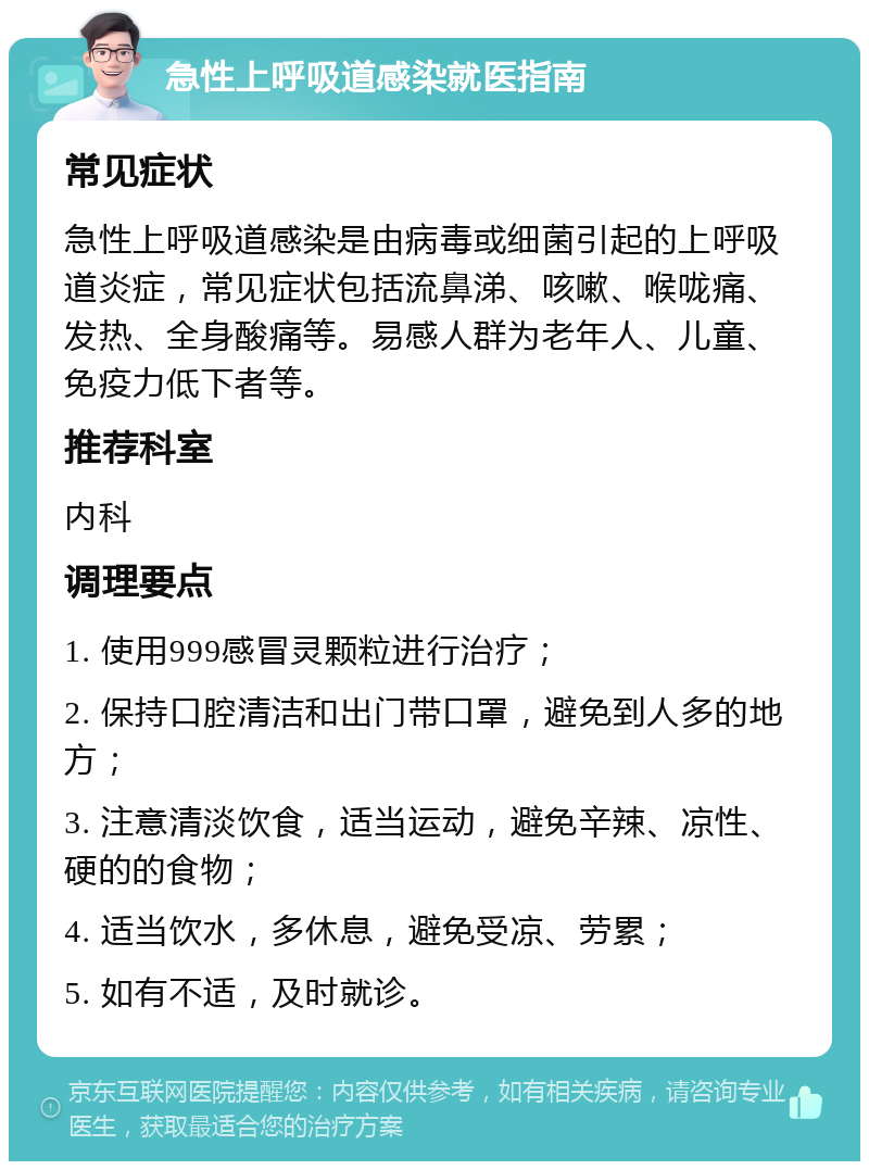 急性上呼吸道感染就医指南 常见症状 急性上呼吸道感染是由病毒或细菌引起的上呼吸道炎症，常见症状包括流鼻涕、咳嗽、喉咙痛、发热、全身酸痛等。易感人群为老年人、儿童、免疫力低下者等。 推荐科室 内科 调理要点 1. 使用999感冒灵颗粒进行治疗； 2. 保持口腔清洁和出门带口罩，避免到人多的地方； 3. 注意清淡饮食，适当运动，避免辛辣、凉性、硬的的食物； 4. 适当饮水，多休息，避免受凉、劳累； 5. 如有不适，及时就诊。