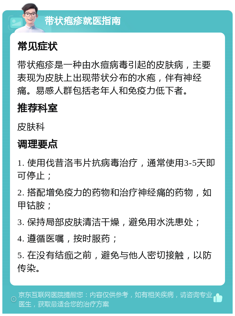 带状疱疹就医指南 常见症状 带状疱疹是一种由水痘病毒引起的皮肤病，主要表现为皮肤上出现带状分布的水疱，伴有神经痛。易感人群包括老年人和免疫力低下者。 推荐科室 皮肤科 调理要点 1. 使用伐昔洛韦片抗病毒治疗，通常使用3-5天即可停止； 2. 搭配增免疫力的药物和治疗神经痛的药物，如甲钴胺； 3. 保持局部皮肤清洁干燥，避免用水洗患处； 4. 遵循医嘱，按时服药； 5. 在没有结痂之前，避免与他人密切接触，以防传染。