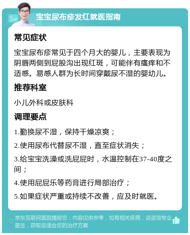 宝宝尿布疹发红就医指南 常见症状 宝宝尿布疹常见于四个月大的婴儿，主要表现为阴唇两侧到屁股沟出现红斑，可能伴有瘙痒和不适感。易感人群为长时间穿戴尿不湿的婴幼儿。 推荐科室 小儿外科或皮肤科 调理要点 1.勤换尿不湿，保持干燥凉爽； 2.使用尿布代替尿不湿，直至症状消失； 3.给宝宝洗澡或洗屁屁时，水温控制在37-40度之间； 4.使用屁屁乐等药膏进行局部治疗； 5.如果症状严重或持续不改善，应及时就医。