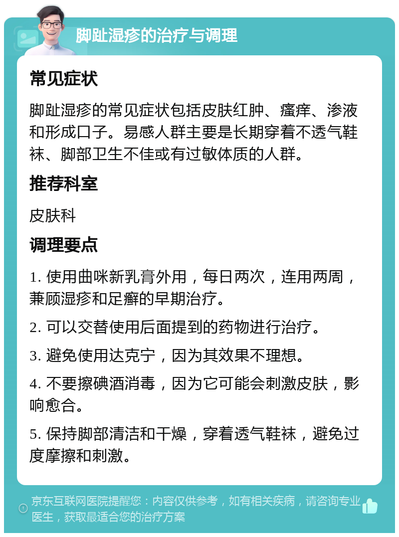 脚趾湿疹的治疗与调理 常见症状 脚趾湿疹的常见症状包括皮肤红肿、瘙痒、渗液和形成口子。易感人群主要是长期穿着不透气鞋袜、脚部卫生不佳或有过敏体质的人群。 推荐科室 皮肤科 调理要点 1. 使用曲咪新乳膏外用，每日两次，连用两周，兼顾湿疹和足癣的早期治疗。 2. 可以交替使用后面提到的药物进行治疗。 3. 避免使用达克宁，因为其效果不理想。 4. 不要擦碘酒消毒，因为它可能会刺激皮肤，影响愈合。 5. 保持脚部清洁和干燥，穿着透气鞋袜，避免过度摩擦和刺激。