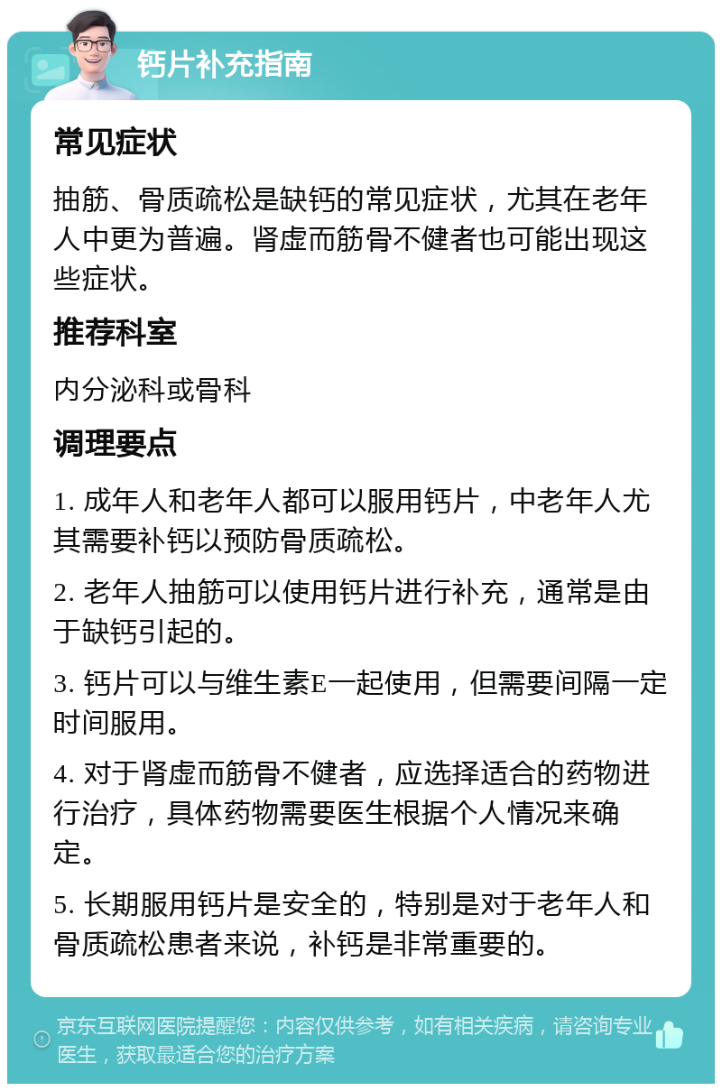 钙片补充指南 常见症状 抽筋、骨质疏松是缺钙的常见症状，尤其在老年人中更为普遍。肾虚而筋骨不健者也可能出现这些症状。 推荐科室 内分泌科或骨科 调理要点 1. 成年人和老年人都可以服用钙片，中老年人尤其需要补钙以预防骨质疏松。 2. 老年人抽筋可以使用钙片进行补充，通常是由于缺钙引起的。 3. 钙片可以与维生素E一起使用，但需要间隔一定时间服用。 4. 对于肾虚而筋骨不健者，应选择适合的药物进行治疗，具体药物需要医生根据个人情况来确定。 5. 长期服用钙片是安全的，特别是对于老年人和骨质疏松患者来说，补钙是非常重要的。