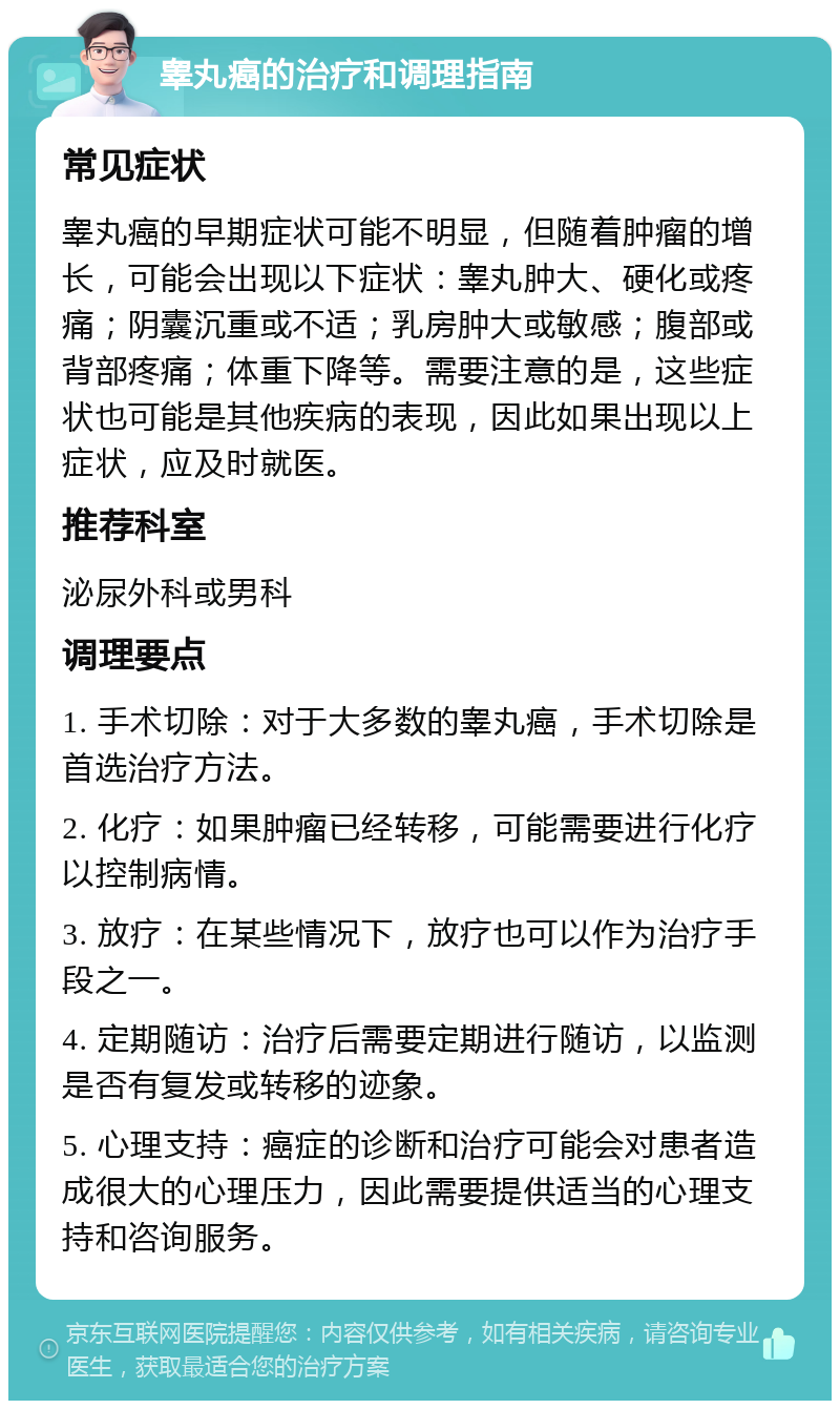 睾丸癌的治疗和调理指南 常见症状 睾丸癌的早期症状可能不明显，但随着肿瘤的增长，可能会出现以下症状：睾丸肿大、硬化或疼痛；阴囊沉重或不适；乳房肿大或敏感；腹部或背部疼痛；体重下降等。需要注意的是，这些症状也可能是其他疾病的表现，因此如果出现以上症状，应及时就医。 推荐科室 泌尿外科或男科 调理要点 1. 手术切除：对于大多数的睾丸癌，手术切除是首选治疗方法。 2. 化疗：如果肿瘤已经转移，可能需要进行化疗以控制病情。 3. 放疗：在某些情况下，放疗也可以作为治疗手段之一。 4. 定期随访：治疗后需要定期进行随访，以监测是否有复发或转移的迹象。 5. 心理支持：癌症的诊断和治疗可能会对患者造成很大的心理压力，因此需要提供适当的心理支持和咨询服务。