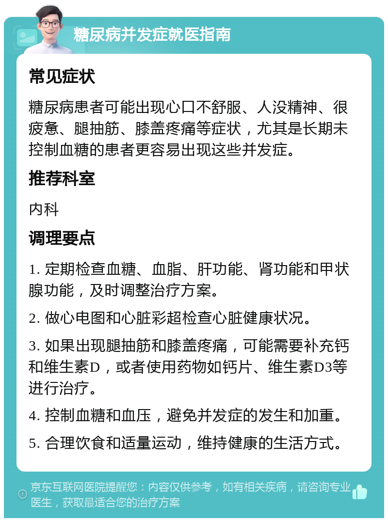 糖尿病并发症就医指南 常见症状 糖尿病患者可能出现心口不舒服、人没精神、很疲惫、腿抽筋、膝盖疼痛等症状，尤其是长期未控制血糖的患者更容易出现这些并发症。 推荐科室 内科 调理要点 1. 定期检查血糖、血脂、肝功能、肾功能和甲状腺功能，及时调整治疗方案。 2. 做心电图和心脏彩超检查心脏健康状况。 3. 如果出现腿抽筋和膝盖疼痛，可能需要补充钙和维生素D，或者使用药物如钙片、维生素D3等进行治疗。 4. 控制血糖和血压，避免并发症的发生和加重。 5. 合理饮食和适量运动，维持健康的生活方式。