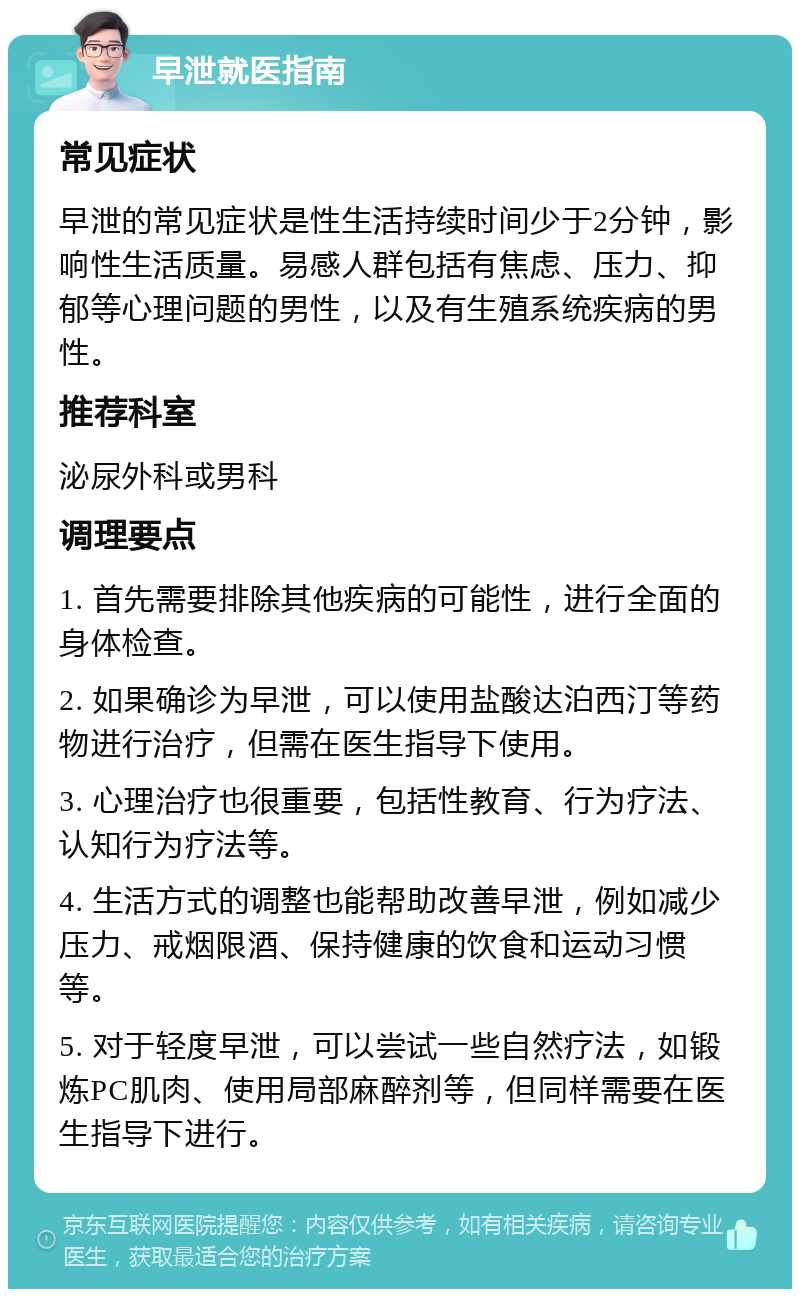 早泄就医指南 常见症状 早泄的常见症状是性生活持续时间少于2分钟，影响性生活质量。易感人群包括有焦虑、压力、抑郁等心理问题的男性，以及有生殖系统疾病的男性。 推荐科室 泌尿外科或男科 调理要点 1. 首先需要排除其他疾病的可能性，进行全面的身体检查。 2. 如果确诊为早泄，可以使用盐酸达泊西汀等药物进行治疗，但需在医生指导下使用。 3. 心理治疗也很重要，包括性教育、行为疗法、认知行为疗法等。 4. 生活方式的调整也能帮助改善早泄，例如减少压力、戒烟限酒、保持健康的饮食和运动习惯等。 5. 对于轻度早泄，可以尝试一些自然疗法，如锻炼PC肌肉、使用局部麻醉剂等，但同样需要在医生指导下进行。