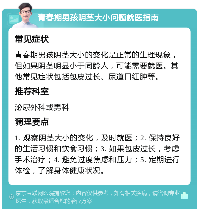 青春期男孩阴茎大小问题就医指南 常见症状 青春期男孩阴茎大小的变化是正常的生理现象，但如果阴茎明显小于同龄人，可能需要就医。其他常见症状包括包皮过长、尿道口红肿等。 推荐科室 泌尿外科或男科 调理要点 1. 观察阴茎大小的变化，及时就医；2. 保持良好的生活习惯和饮食习惯；3. 如果包皮过长，考虑手术治疗；4. 避免过度焦虑和压力；5. 定期进行体检，了解身体健康状况。