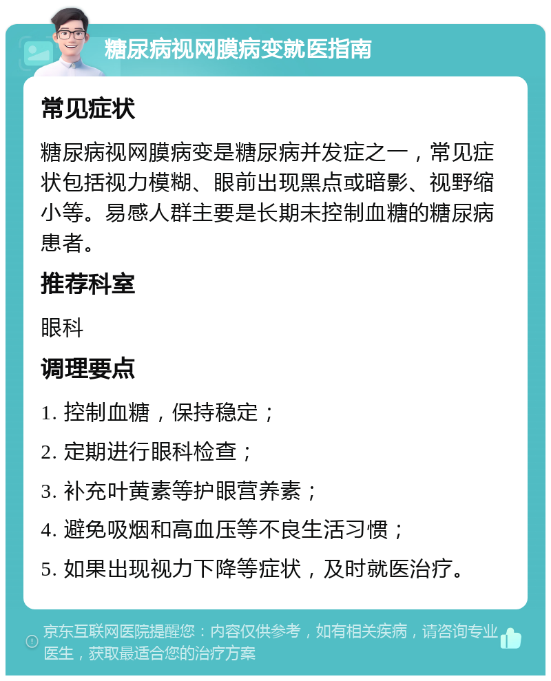 糖尿病视网膜病变就医指南 常见症状 糖尿病视网膜病变是糖尿病并发症之一，常见症状包括视力模糊、眼前出现黑点或暗影、视野缩小等。易感人群主要是长期未控制血糖的糖尿病患者。 推荐科室 眼科 调理要点 1. 控制血糖，保持稳定； 2. 定期进行眼科检查； 3. 补充叶黄素等护眼营养素； 4. 避免吸烟和高血压等不良生活习惯； 5. 如果出现视力下降等症状，及时就医治疗。