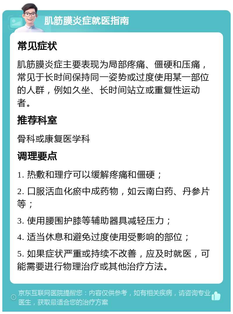 肌筋膜炎症就医指南 常见症状 肌筋膜炎症主要表现为局部疼痛、僵硬和压痛，常见于长时间保持同一姿势或过度使用某一部位的人群，例如久坐、长时间站立或重复性运动者。 推荐科室 骨科或康复医学科 调理要点 1. 热敷和理疗可以缓解疼痛和僵硬； 2. 口服活血化瘀中成药物，如云南白药、丹参片等； 3. 使用腰围护膝等辅助器具减轻压力； 4. 适当休息和避免过度使用受影响的部位； 5. 如果症状严重或持续不改善，应及时就医，可能需要进行物理治疗或其他治疗方法。