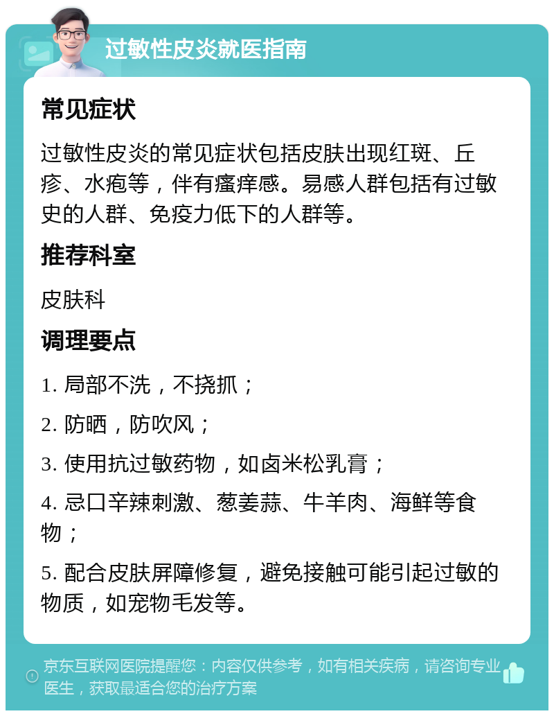 过敏性皮炎就医指南 常见症状 过敏性皮炎的常见症状包括皮肤出现红斑、丘疹、水疱等，伴有瘙痒感。易感人群包括有过敏史的人群、免疫力低下的人群等。 推荐科室 皮肤科 调理要点 1. 局部不洗，不挠抓； 2. 防晒，防吹风； 3. 使用抗过敏药物，如卤米松乳膏； 4. 忌口辛辣刺激、葱姜蒜、牛羊肉、海鲜等食物； 5. 配合皮肤屏障修复，避免接触可能引起过敏的物质，如宠物毛发等。