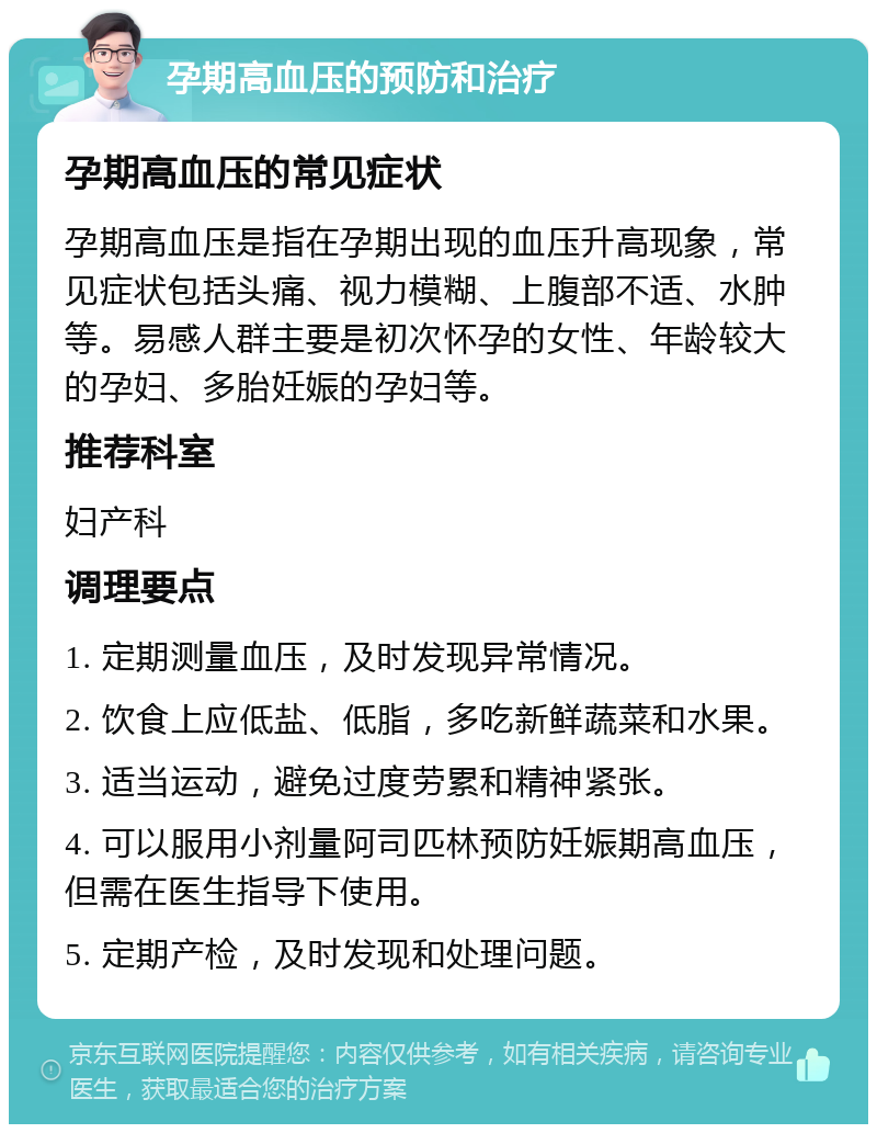 孕期高血压的预防和治疗 孕期高血压的常见症状 孕期高血压是指在孕期出现的血压升高现象，常见症状包括头痛、视力模糊、上腹部不适、水肿等。易感人群主要是初次怀孕的女性、年龄较大的孕妇、多胎妊娠的孕妇等。 推荐科室 妇产科 调理要点 1. 定期测量血压，及时发现异常情况。 2. 饮食上应低盐、低脂，多吃新鲜蔬菜和水果。 3. 适当运动，避免过度劳累和精神紧张。 4. 可以服用小剂量阿司匹林预防妊娠期高血压，但需在医生指导下使用。 5. 定期产检，及时发现和处理问题。